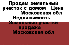 Продам земельный участок с домом › Цена ­ 1 200 - Московская обл. Недвижимость » Земельные участки продажа   . Московская обл.